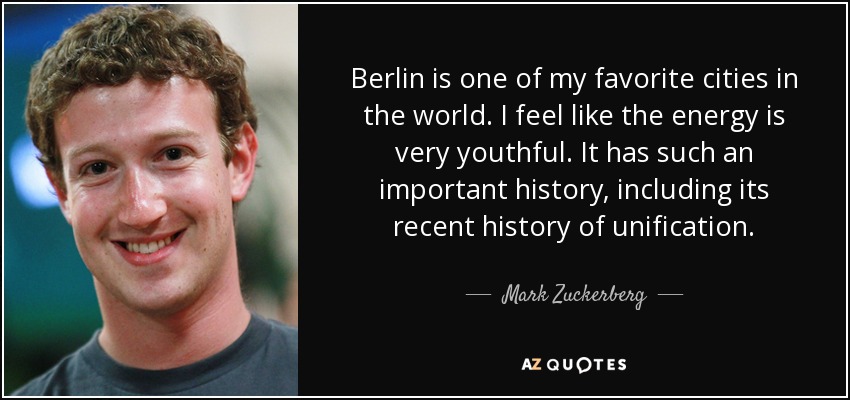 Berlin is one of my favorite cities in the world. I feel like the energy is very youthful. It has such an important history, including its recent history of unification. - Mark Zuckerberg