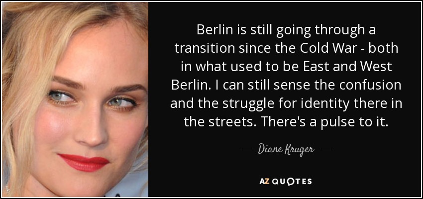 Berlin is still going through a transition since the Cold War - both in what used to be East and West Berlin. I can still sense the confusion and the struggle for identity there in the streets. There's a pulse to it. - Diane Kruger