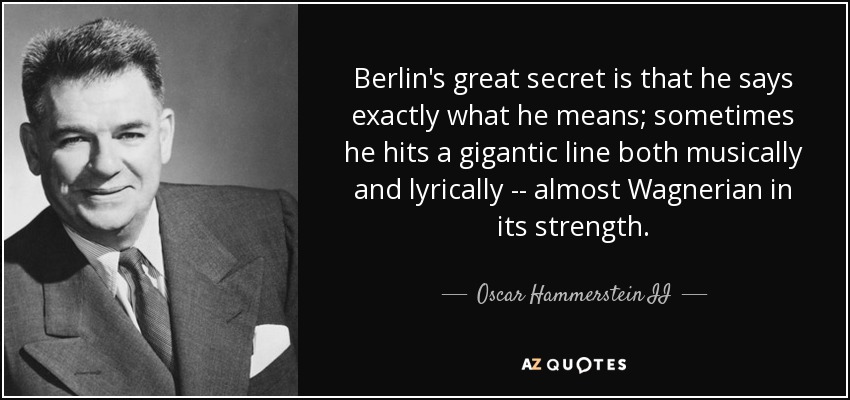 Berlin's great secret is that he says exactly what he means; sometimes he hits a gigantic line both musically and lyrically -- almost Wagnerian in its strength. - Oscar Hammerstein II