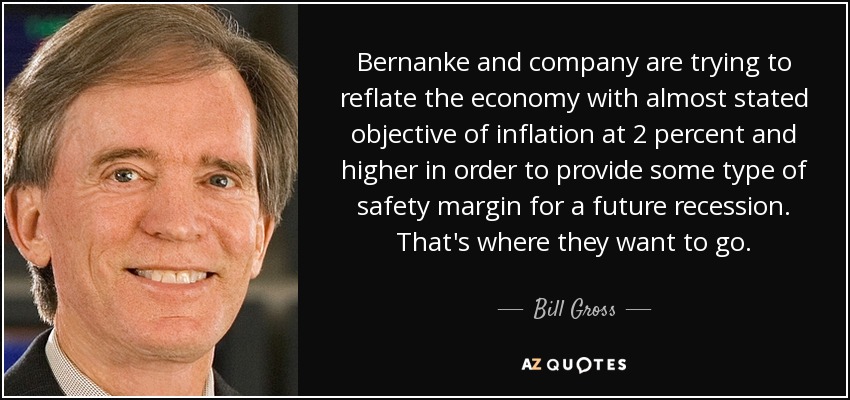 Bernanke and company are trying to reflate the economy with almost stated objective of inflation at 2 percent and higher in order to provide some type of safety margin for a future recession. That's where they want to go. - Bill Gross
