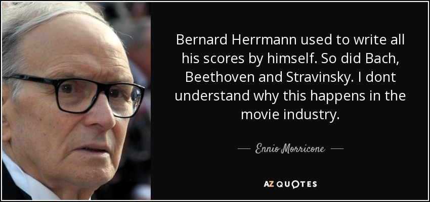 Bernard Herrmann used to write all his scores by himself. So did Bach, Beethoven and Stravinsky. I dont understand why this happens in the movie industry. - Ennio Morricone