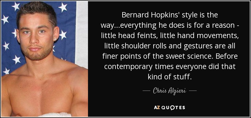 Bernard Hopkins' style is the way...everything he does is for a reason - little head feints, little hand movements, little shoulder rolls and gestures are all finer points of the sweet science. Before contemporary times everyone did that kind of stuff. - Chris Algieri