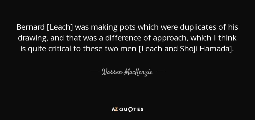 Bernard [Leach] was making pots which were duplicates of his drawing, and that was a difference of approach, which I think is quite critical to these two men [Leach and Shoji Hamada]. - Warren MacKenzie