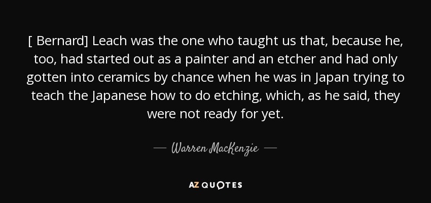 [ Bernard] Leach was the one who taught us that, because he, too, had started out as a painter and an etcher and had only gotten into ceramics by chance when he was in Japan trying to teach the Japanese how to do etching, which, as he said, they were not ready for yet. - Warren MacKenzie