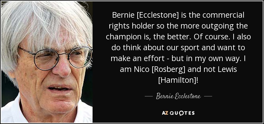 Bernie [Ecclestone] is the commercial rights holder so the more outgoing the champion is, the better. Of course. I also do think about our sport and want to make an effort - but in my own way. I am Nico [Rosberg] and not Lewis [Hamilton]! - Bernie Ecclestone