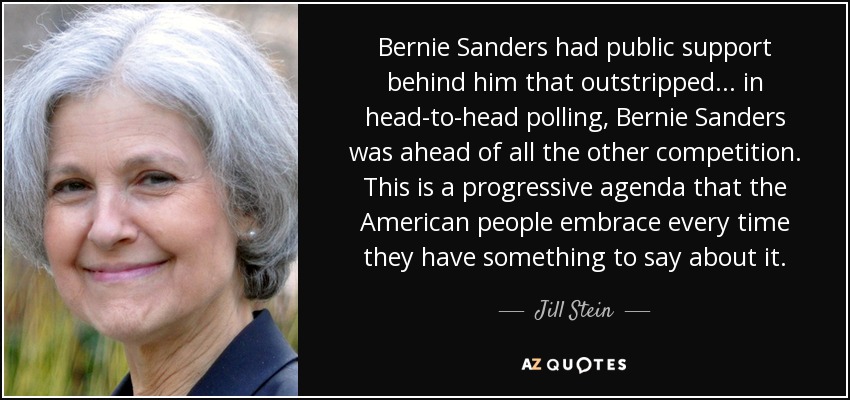 Bernie Sanders had public support behind him that outstripped... in head-to-head polling, Bernie Sanders was ahead of all the other competition. This is a progressive agenda that the American people embrace every time they have something to say about it. - Jill Stein