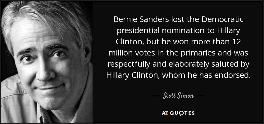 Bernie Sanders lost the Democratic presidential nomination to Hillary Clinton, but he won more than 12 million votes in the primaries and was respectfully and elaborately saluted by Hillary Clinton, whom he has endorsed. - Scott Simon