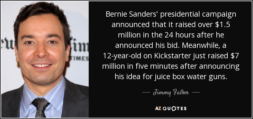 Bernie Sanders' presidential campaign announced that it raised over $1.5 million in the 24 hours after he announced his bid. Meanwhile, a 12-year-old on Kickstarter just raised $7 million in five minutes after announcing his idea for juice box water guns. - Jimmy Fallon