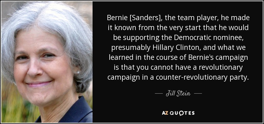 Bernie [Sanders], the team player, he made it known from the very start that he would be supporting the Democratic nominee, presumably Hillary Clinton, and what we learned in the course of Bernie's campaign is that you cannot have a revolutionary campaign in a counter-revolutionary party. - Jill Stein