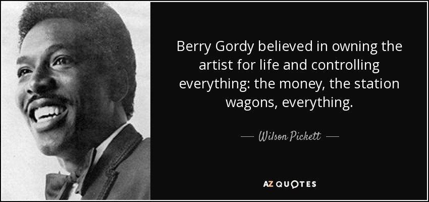 Berry Gordy believed in owning the artist for life and controlling everything: the money, the station wagons, everything. - Wilson Pickett