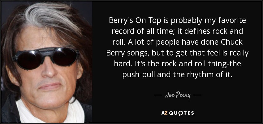 Berry's On Top is probably my favorite record of all time; it defines rock and roll. A lot of people have done Chuck Berry songs, but to get that feel is really hard. It's the rock and roll thing-the push-pull and the rhythm of it. - Joe Perry
