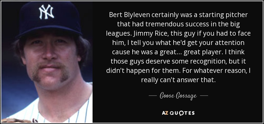 Bert Blyleven certainly was a starting pitcher that had tremendous success in the big leagues. Jimmy Rice, this guy if you had to face him, I tell you what he'd get your attention cause he was a great... great player. I think those guys deserve some recognition, but it didn't happen for them. For whatever reason, I really can't answer that. - Goose Gossage