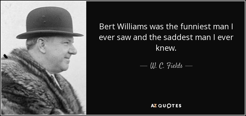 Bert Williams was the funniest man I ever saw and the saddest man I ever knew. - W. C. Fields