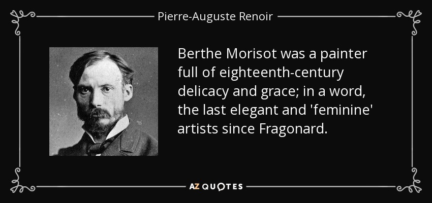 Berthe Morisot was a painter full of eighteenth-century delicacy and grace; in a word, the last elegant and 'feminine' artists since Fragonard. - Pierre-Auguste Renoir