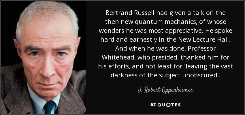 Bertrand Russell had given a talk on the then new quantum mechanics, of whose wonders he was most appreciative. He spoke hard and earnestly in the New Lecture Hall. And when he was done, Professor Whitehead, who presided, thanked him for his efforts, and not least for 'leaving the vast darkness of the subject unobscured'. - J. Robert Oppenheimer