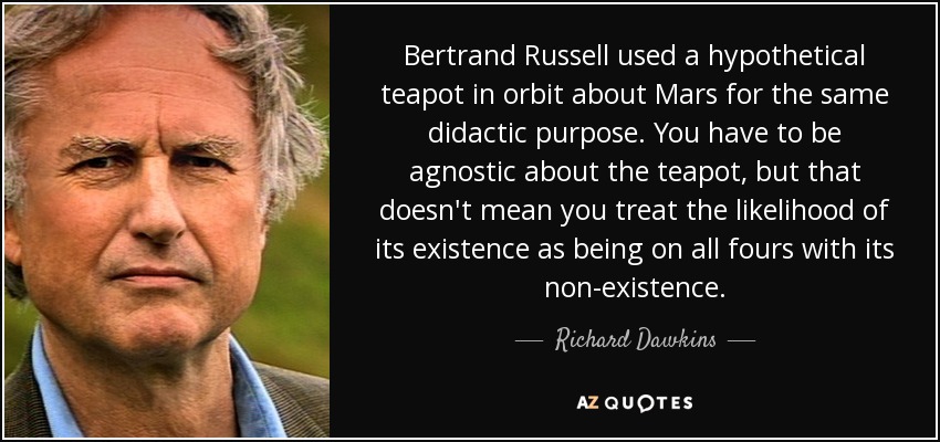 Bertrand Russell used a hypothetical teapot in orbit about Mars for the same didactic purpose. You have to be agnostic about the teapot, but that doesn't mean you treat the likelihood of its existence as being on all fours with its non-existence. - Richard Dawkins