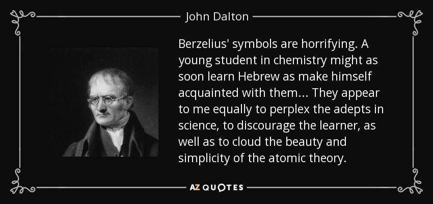 Berzelius' symbols are horrifying. A young student in chemistry might as soon learn Hebrew as make himself acquainted with them... They appear to me equally to perplex the adepts in science, to discourage the learner, as well as to cloud the beauty and simplicity of the atomic theory. - John Dalton