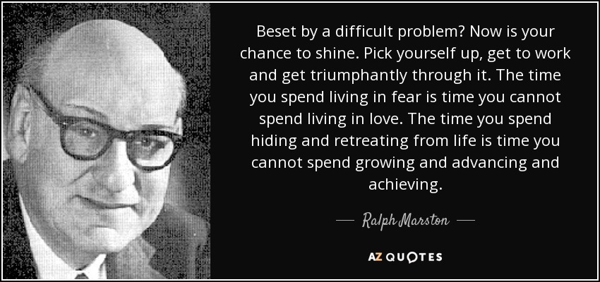 Beset by a difficult problem? Now is your chance to shine. Pick yourself up, get to work and get triumphantly through it. The time you spend living in fear is time you cannot spend living in love. The time you spend hiding and retreating from life is time you cannot spend growing and advancing and achieving. - Ralph Marston