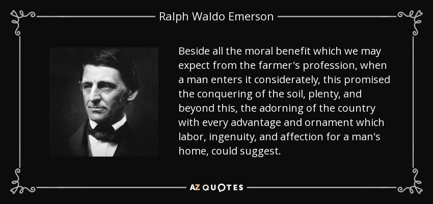 Beside all the moral benefit which we may expect from the farmer's profession, when a man enters it considerately, this promised the conquering of the soil, plenty, and beyond this, the adorning of the country with every advantage and ornament which labor, ingenuity, and affection for a man's home, could suggest. - Ralph Waldo Emerson