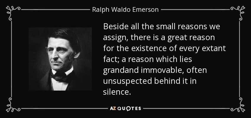 Beside all the small reasons we assign, there is a great reason for the existence of every extant fact; a reason which lies grandand immovable, often unsuspected behind it in silence. - Ralph Waldo Emerson