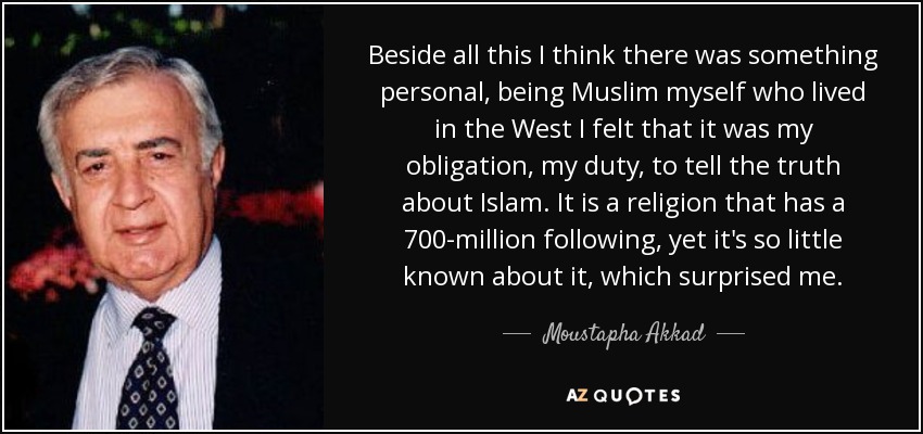 Beside all this I think there was something personal, being Muslim myself who lived in the West I felt that it was my obligation, my duty, to tell the truth about Islam. It is a religion that has a 700-million following, yet it's so little known about it, which surprised me. - Moustapha Akkad