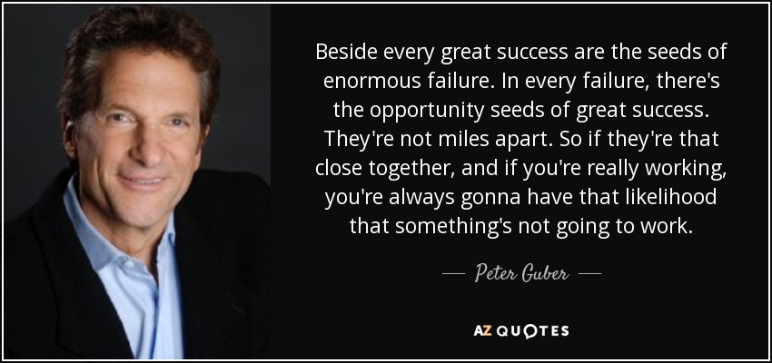 Beside every great success are the seeds of enormous failure. In every failure, there's the opportunity seeds of great success. They're not miles apart. So if they're that close together, and if you're really working, you're always gonna have that likelihood that something's not going to work. - Peter Guber
