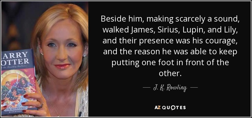 Beside him, making scarcely a sound, walked James, Sirius, Lupin, and Lily, and their presence was his courage, and the reason he was able to keep putting one foot in front of the other. - J. K. Rowling