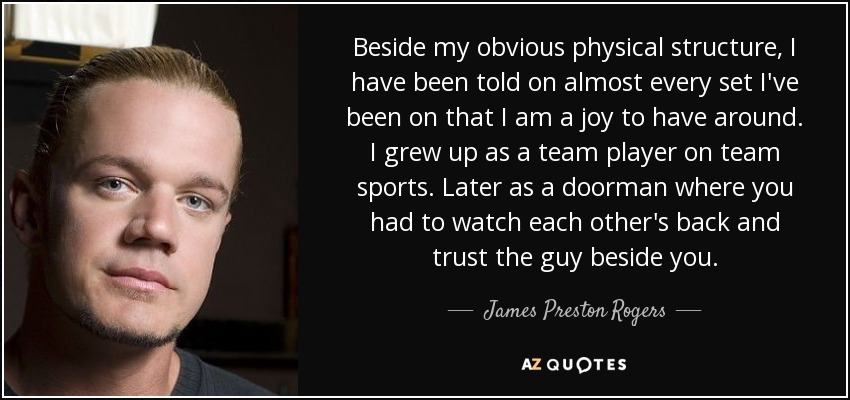 Beside my obvious physical structure, I have been told on almost every set I've been on that I am a joy to have around. I grew up as a team player on team sports. Later as a doorman where you had to watch each other's back and trust the guy beside you. - James Preston Rogers