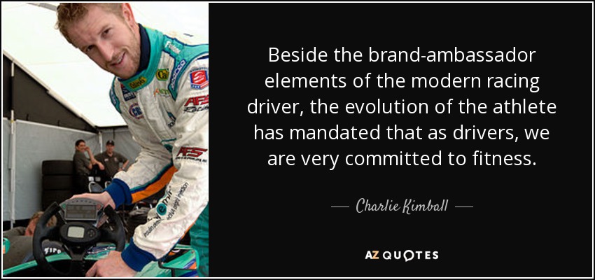 Beside the brand-ambassador elements of the modern racing driver, the evolution of the athlete has mandated that as drivers, we are very committed to fitness. - Charlie Kimball