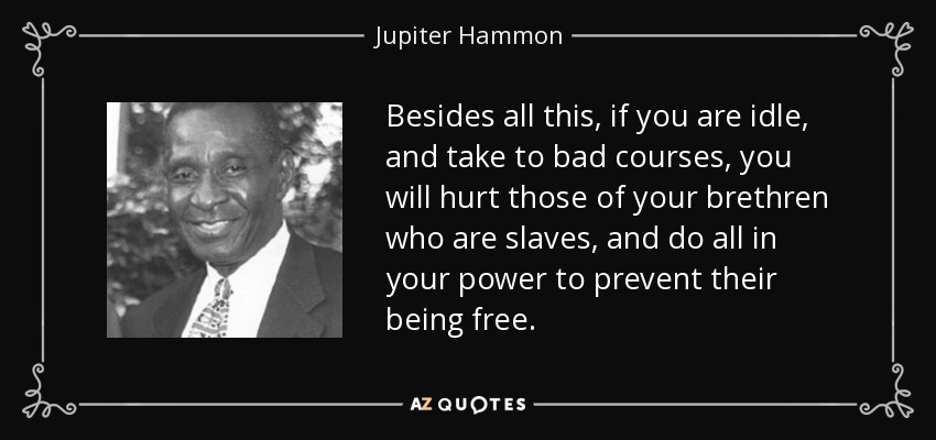 Besides all this, if you are idle, and take to bad courses, you will hurt those of your brethren who are slaves, and do all in your power to prevent their being free. - Jupiter Hammon