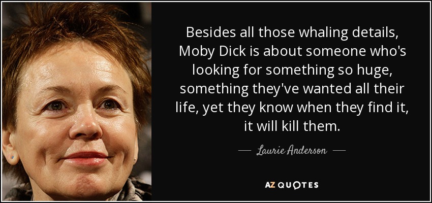 Besides all those whaling details, Moby Dick is about someone who's looking for something so huge, something they've wanted all their life, yet they know when they find it, it will kill them. - Laurie Anderson