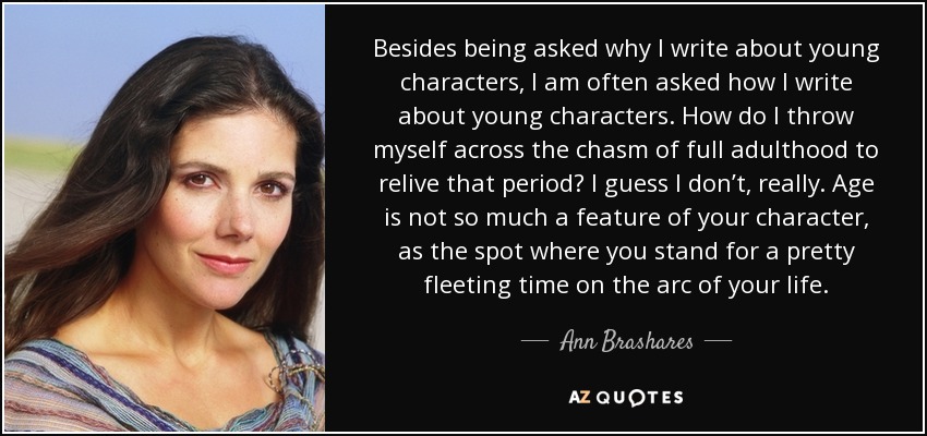 Besides being asked why I write about young characters, I am often asked how I write about young characters. How do I throw myself across the chasm of full adulthood to relive that period? I guess I don’t, really. Age is not so much a feature of your character, as the spot where you stand for a pretty fleeting time on the arc of your life. - Ann Brashares