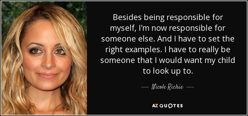 Besides being responsible for myself, I'm now responsible for someone else. And I have to set the right examples. I have to really be someone that I would want my child to look up to. - Nicole Richie
