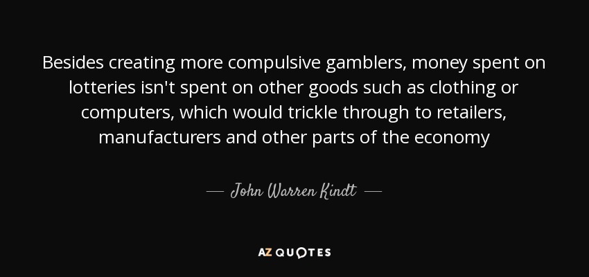 Besides creating more compulsive gamblers, money spent on lotteries isn't spent on other goods such as clothing or computers, which would trickle through to retailers, manufacturers and other parts of the economy - John Warren Kindt