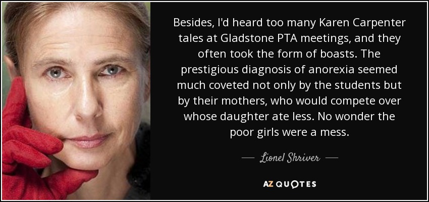Besides, I'd heard too many Karen Carpenter tales at Gladstone PTA meetings, and they often took the form of boasts. The prestigious diagnosis of anorexia seemed much coveted not only by the students but by their mothers, who would compete over whose daughter ate less. No wonder the poor girls were a mess. - Lionel Shriver