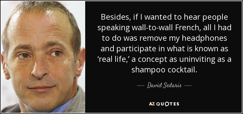 Besides, if I wanted to hear people speaking wall-to-wall French, all I had to do was remove my headphones and participate in what is known as ‘real life,’ a concept as uninviting as a shampoo cocktail. - David Sedaris