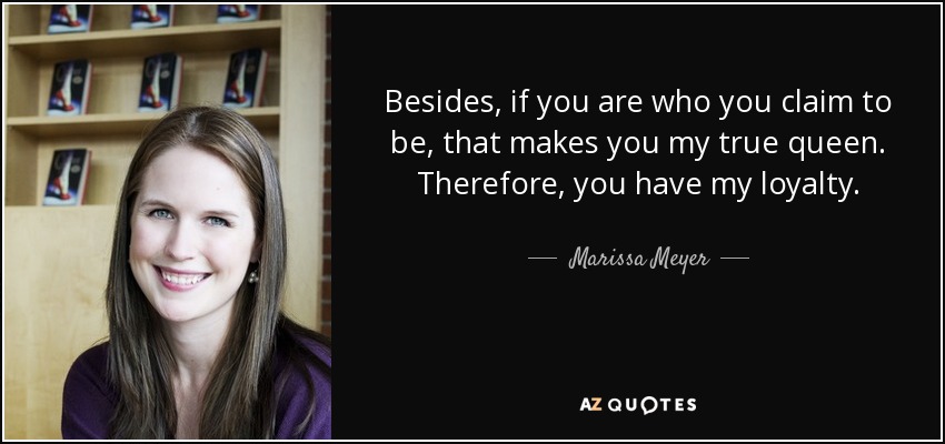 Besides, if you are who you claim to be, that makes you my true queen. Therefore, you have my loyalty. - Marissa Meyer