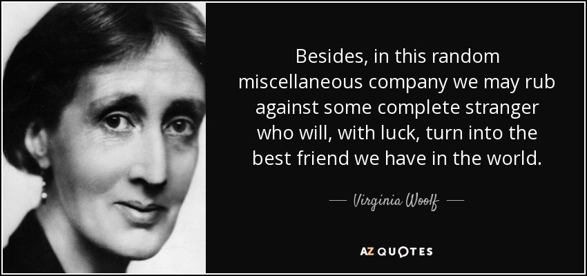 Besides, in this random miscellaneous company we may rub against some complete stranger who will, with luck, turn into the best friend we have in the world. - Virginia Woolf