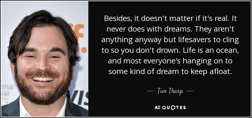 Besides, it doesn't matter if it's real. It never does with dreams. They aren't anything anyway but lifesavers to cling to so you don't drown. Life is an ocean, and most everyone's hanging on to some kind of dream to keep afloat. - Tim Tharp