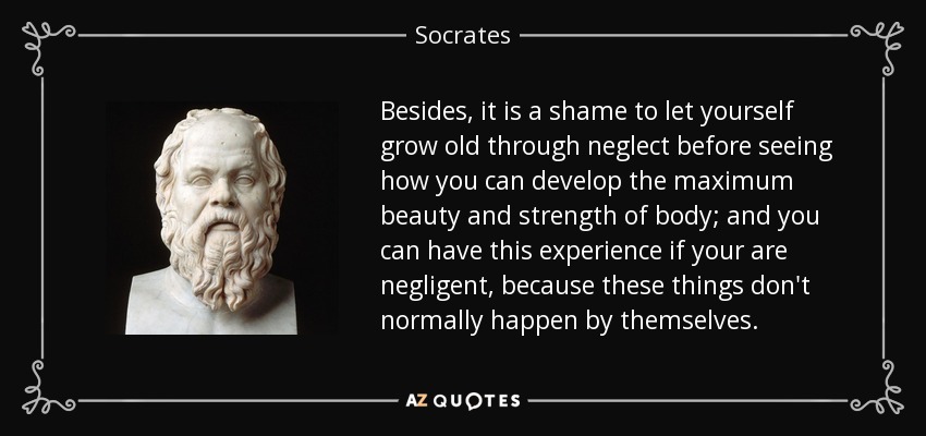 Besides, it is a shame to let yourself grow old through neglect before seeing how you can develop the maximum beauty and strength of body; and you can have this experience if your are negligent, because these things don't normally happen by themselves. - Socrates
