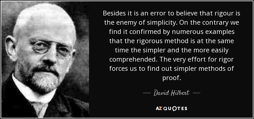 Besides it is an error to believe that rigour is the enemy of simplicity. On the contrary we find it confirmed by numerous examples that the rigorous method is at the same time the simpler and the more easily comprehended. The very effort for rigor forces us to find out simpler methods of proof. - David Hilbert