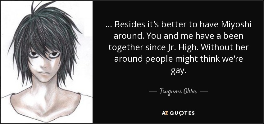 ... Besides it's better to have Miyoshi around. You and me have a been together since Jr. High. Without her around people might think we're gay. - Tsugumi Ohba