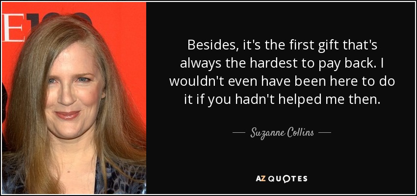 Besides, it's the first gift that's always the hardest to pay back. I wouldn't even have been here to do it if you hadn't helped me then. - Suzanne Collins