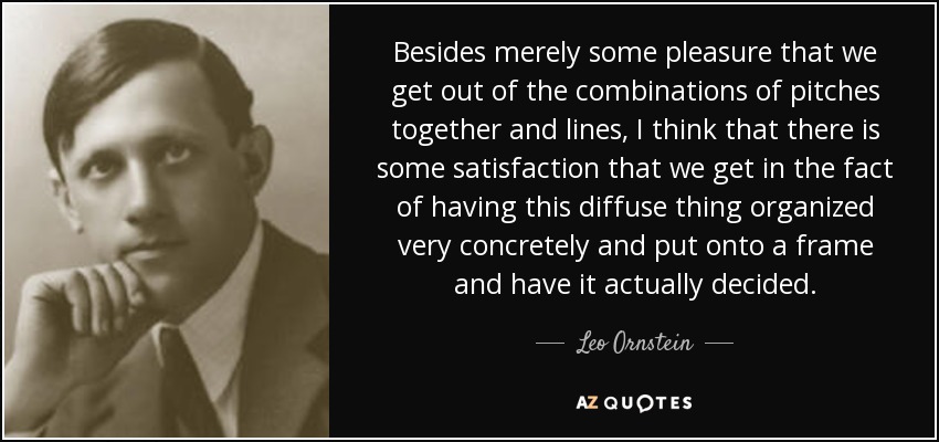 Besides merely some pleasure that we get out of the combinations of pitches together and lines, I think that there is some satisfaction that we get in the fact of having this diffuse thing organized very concretely and put onto a frame and have it actually decided. - Leo Ornstein