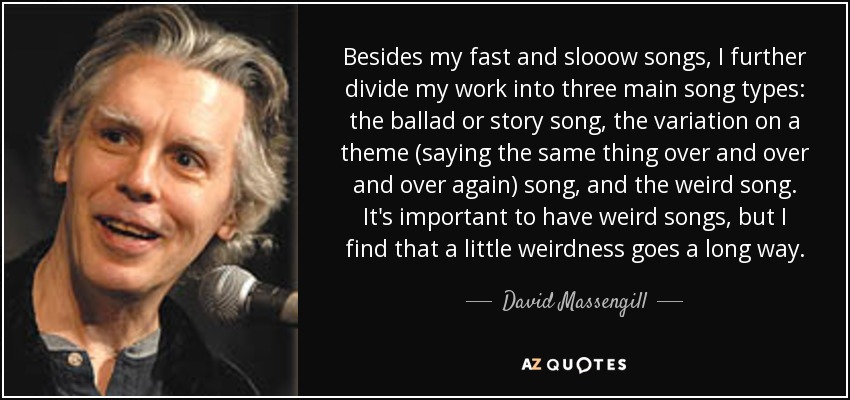 Besides my fast and slooow songs, I further divide my work into three main song types: the ballad or story song, the variation on a theme (saying the same thing over and over and over again) song, and the weird song. It's important to have weird songs, but I find that a little weirdness goes a long way. - David Massengill