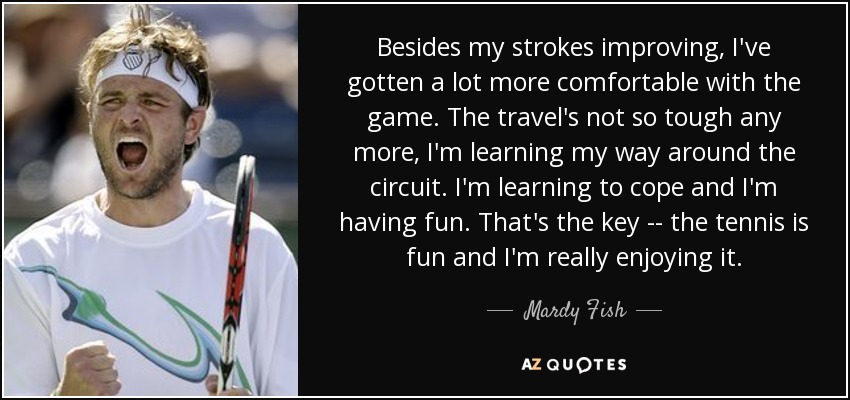 Besides my strokes improving, I've gotten a lot more comfortable with the game. The travel's not so tough any more, I'm learning my way around the circuit. I'm learning to cope and I'm having fun. That's the key -- the tennis is fun and I'm really enjoying it. - Mardy Fish