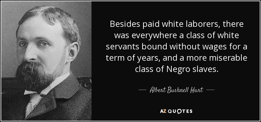 Besides paid white laborers, there was everywhere a class of white servants bound without wages for a term of years, and a more miserable class of Negro slaves. - Albert Bushnell Hart