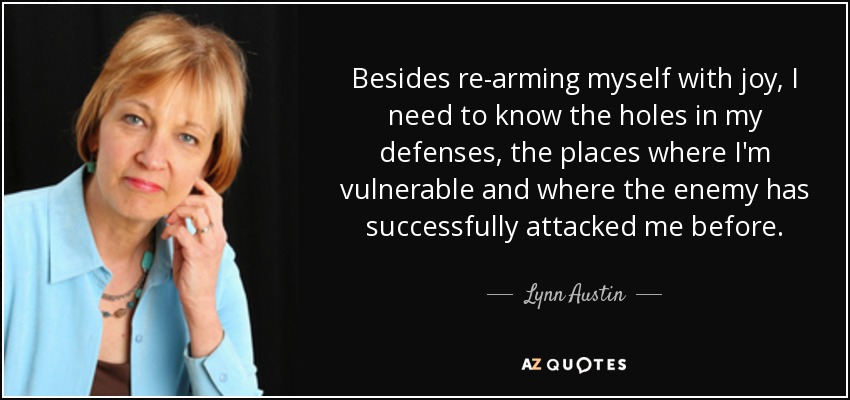 Besides re-arming myself with joy, I need to know the holes in my defenses, the places where I'm vulnerable and where the enemy has successfully attacked me before. - Lynn Austin