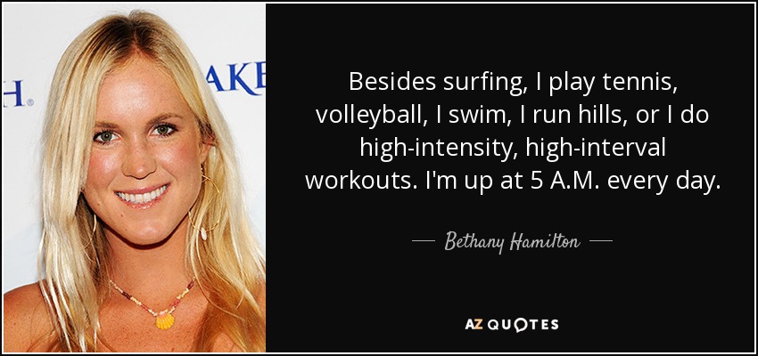 Besides surfing, I play tennis, volleyball, I swim, I run hills, or I do high-intensity, high-interval workouts. I'm up at 5 A.M. every day. - Bethany Hamilton