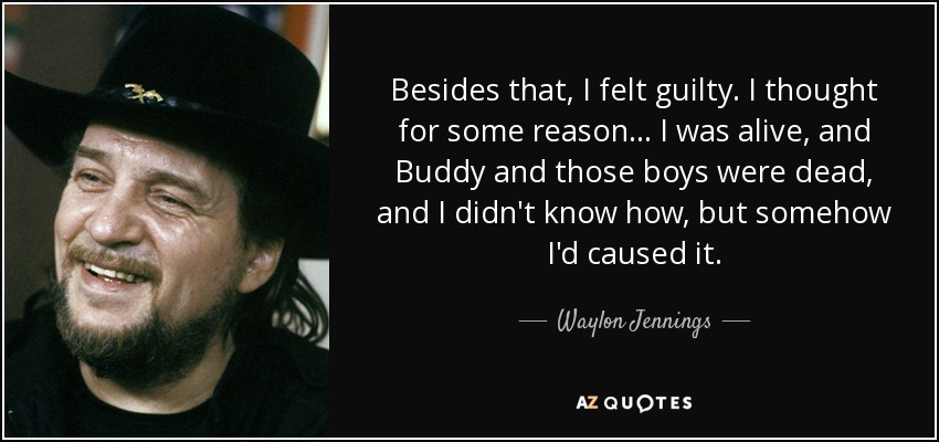 Besides that, I felt guilty. I thought for some reason... I was alive, and Buddy and those boys were dead, and I didn't know how, but somehow I'd caused it. - Waylon Jennings